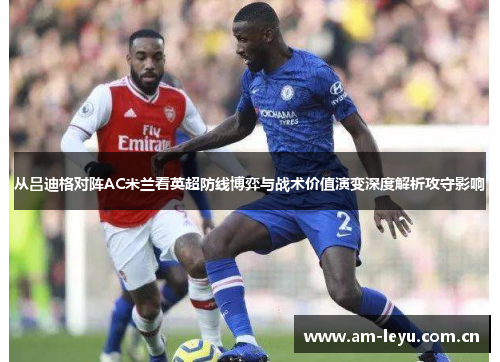 从吕迪格对阵AC米兰看英超防线博弈与战术价值演变深度解析攻守影响